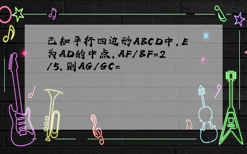 已知平行四边形ABCD中,E为AD的中点,AF/BF=2/5,则AG/GC=