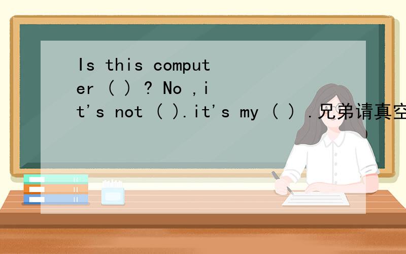 Is this computer ( ) ? No ,it's not ( ).it's my ( ) .兄弟请真空.