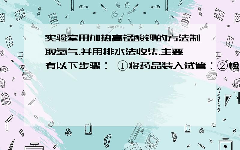 实验室用加热高锰酸钾的方法制取氧气，并用排水法收集，主要有以下步骤： ①将药品装入试管；②检查装置的气密性；③给试管加热