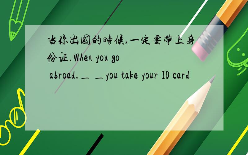 当你出国的时候,一定要带上身份证.When you go abroad,＿ ＿you take your ID card