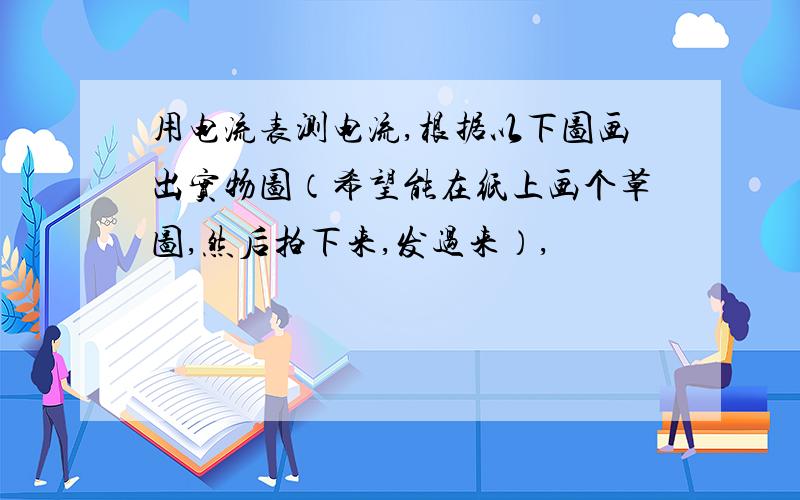 用电流表测电流,根据以下图画出实物图（希望能在纸上画个草图,然后拍下来,发过来）,