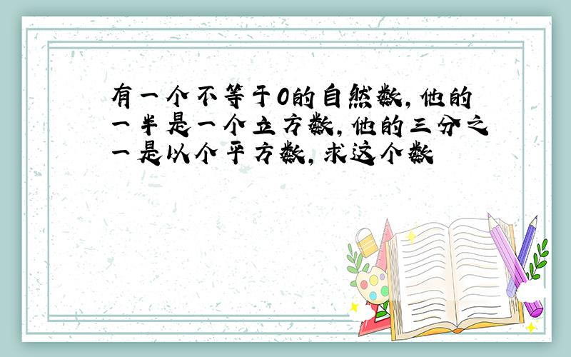 有一个不等于0的自然数,他的一半是一个立方数,他的三分之一是以个平方数,求这个数