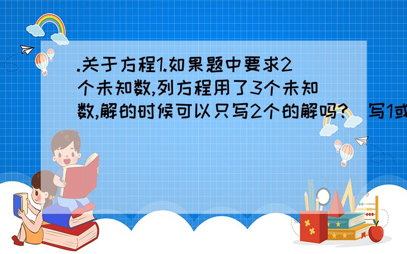 .关于方程1.如果题中要求2个未知数,列方程用了3个未知数,解的时候可以只写2个的解吗?(写1或3个都行吗?)2.解题时