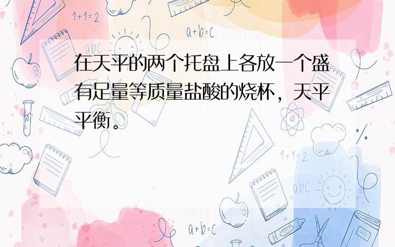 在天平的两个托盘上各放一个盛有足量等质量盐酸的烧杯，天平平衡。