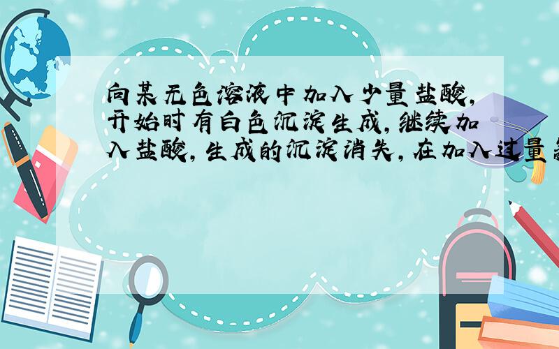 向某无色溶液中加入少量盐酸,开始时有白色沉淀生成,继续加入盐酸,生成的沉淀消失,在加入过量氨水,又生成白色沉淀,继续加入