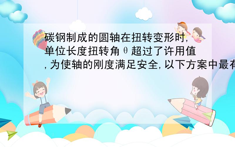 碳钢制成的圆轴在扭转变形时,单位长度扭转角θ超过了许用值,为使轴的刚度满足安全,以下方案中最有效的