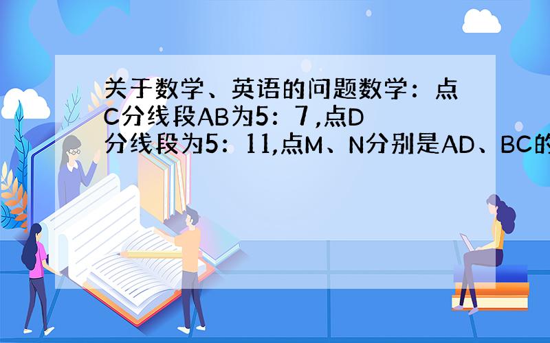 关于数学、英语的问题数学：点C分线段AB为5：7 ,点D分线段为5：11,点M、N分别是AD、BC的中点,如果MN=16