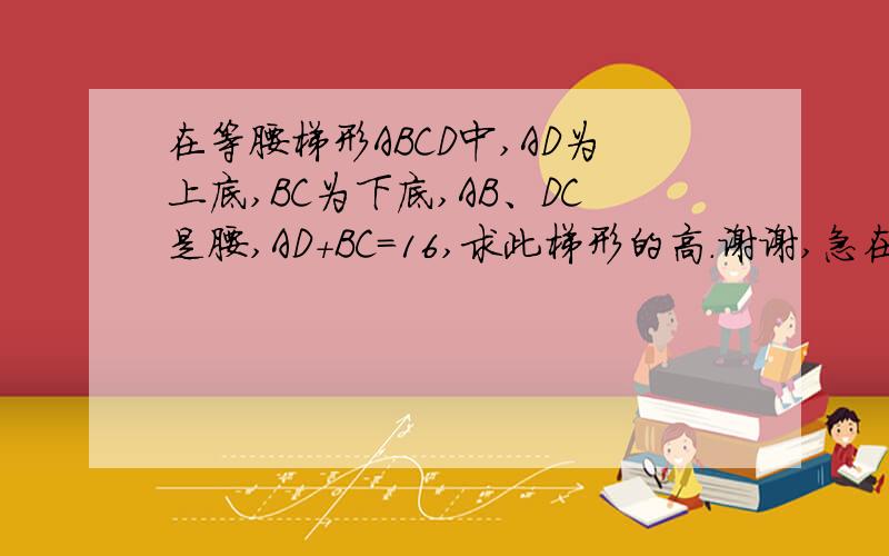 在等腰梯形ABCD中,AD为上底,BC为下底,AB、DC是腰,AD+BC=16,求此梯形的高.谢谢,急在线等!