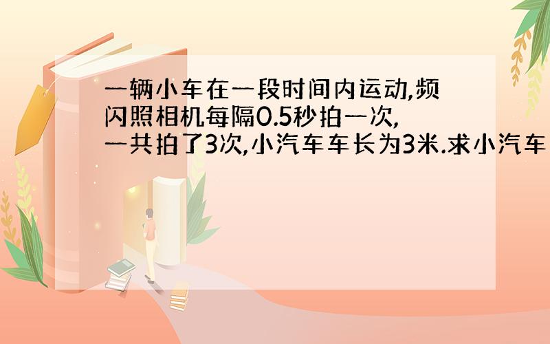 一辆小车在一段时间内运动,频闪照相机每隔0.5秒拍一次,一共拍了3次,小汽车车长为3米.求小汽车的运动速度?