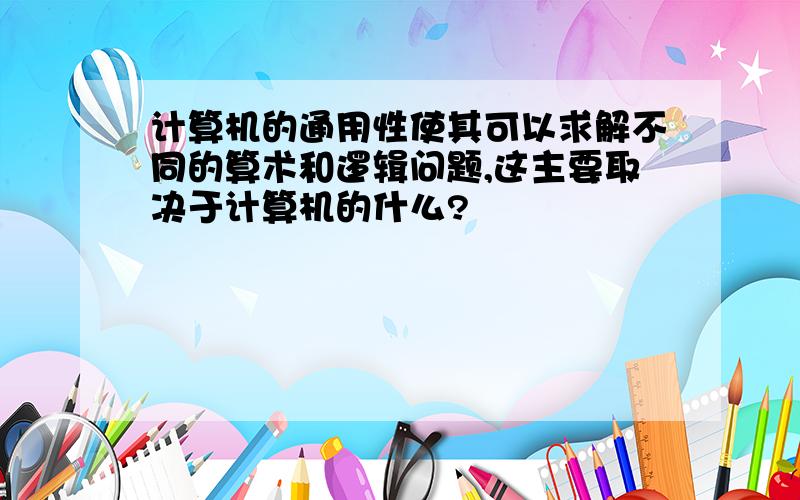 计算机的通用性使其可以求解不同的算术和逻辑问题,这主要取决于计算机的什么?