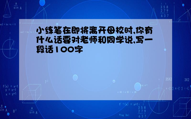 小练笔在即将离开母校时,你有什么话要对老师和同学说,写一段话100字