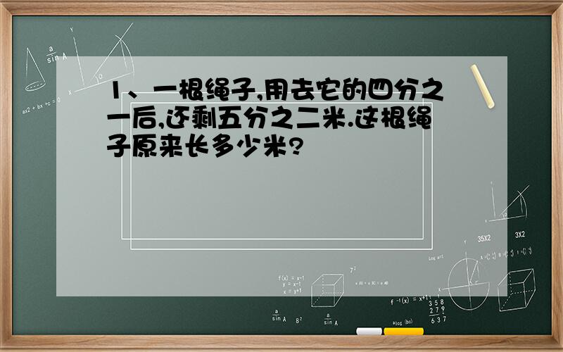 1、一根绳子,用去它的四分之一后,还剩五分之二米.这根绳子原来长多少米?