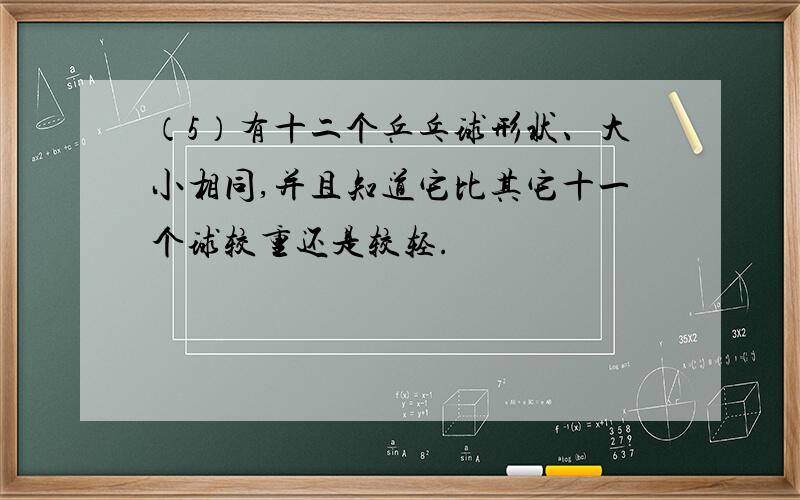 （5）有十二个乒乓球形状、大小相同,并且知道它比其它十一个球较重还是较轻.