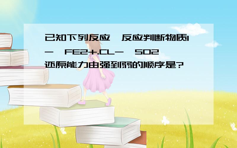 已知下列反应、反应判断物质I-,FE2+.CL-,SO2还原能力由强到弱的顺序是?