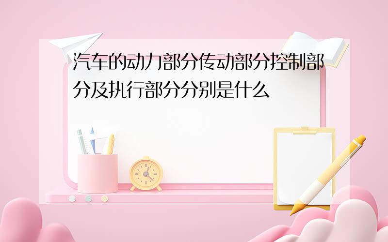 汽车的动力部分传动部分控制部分及执行部分分别是什么