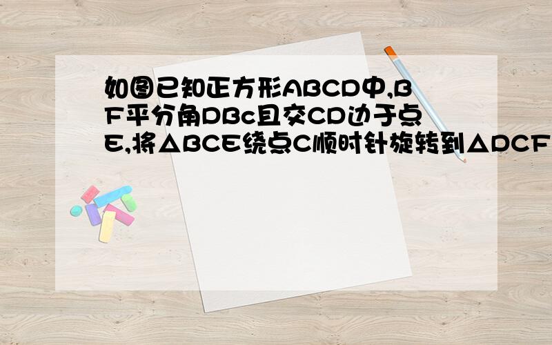 如图已知正方形ABCD中,BF平分角DBc且交CD边于点E,将△BCE绕点C顺时针旋转到△DCF的位置,并延长BE交DF