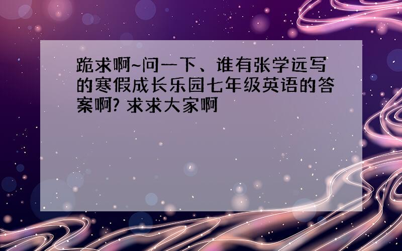 跪求啊~问一下、谁有张学远写的寒假成长乐园七年级英语的答案啊? 求求大家啊