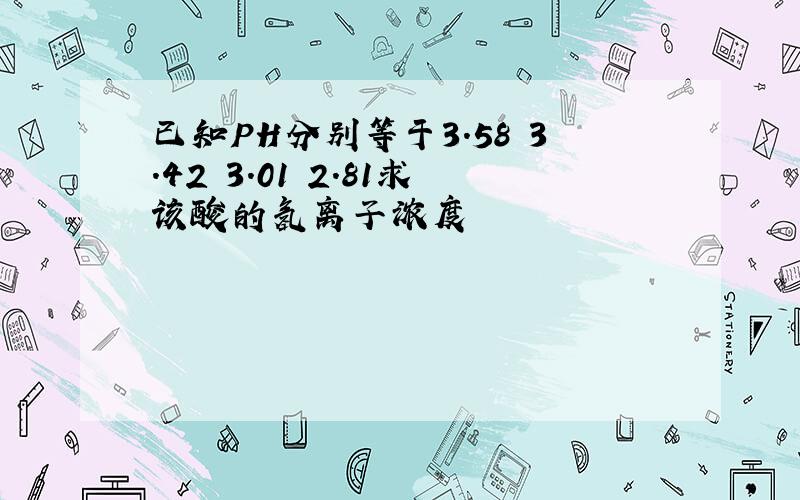 已知PH分别等于3.58 3.42 3.01 2.81求该酸的氢离子浓度