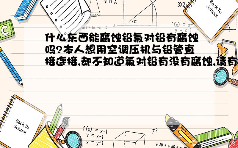 什么东西能腐蚀铅氟对铅有腐蚀吗?本人想用空调压机与铅管直接连接,却不知道氟对铅有没有腐蚀,请有这方面的专家指点,本人想用