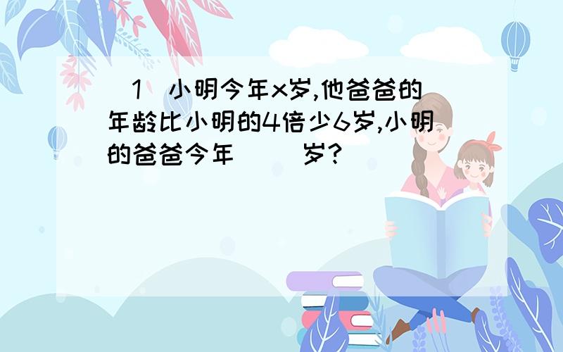 （1）小明今年x岁,他爸爸的年龄比小明的4倍少6岁,小明的爸爸今年（ ）岁?