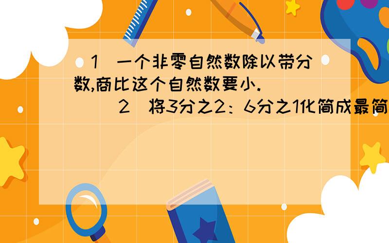 （1）一个非零自然数除以带分数,商比这个自然数要小.（ ） （2）将3分之2：6分之1化简成最简整数比是4