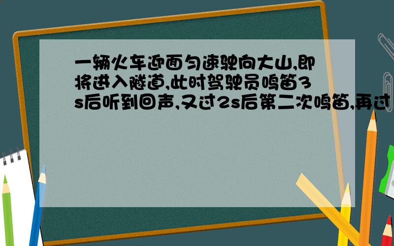 一辆火车迎面匀速驶向大山,即将进入隧道,此时驾驶员鸣笛3s后听到回声,又过2s后第二次鸣笛,再过1s听到第二次鸣笛的回声