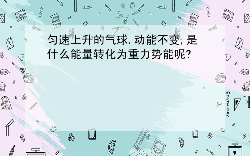 匀速上升的气球,动能不变,是什么能量转化为重力势能呢?