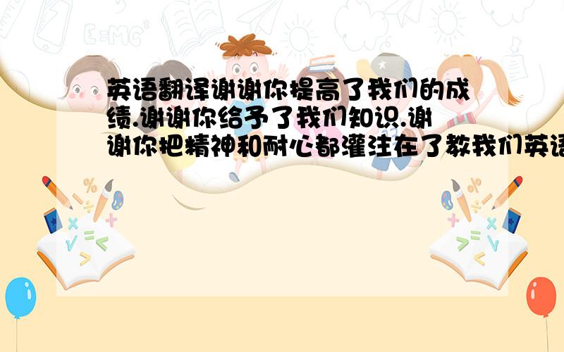 英语翻译谢谢你提高了我们的成绩.谢谢你给予了我们知识.谢谢你把精神和耐心都灌注在了教我们英语当中.我代表我们班衷心的感谢