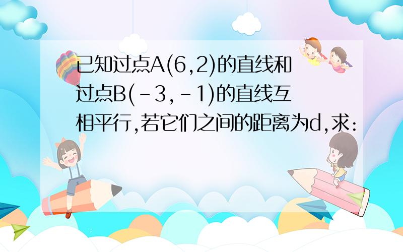 已知过点A(6,2)的直线和过点B(-3,-1)的直线互相平行,若它们之间的距离为d,求: