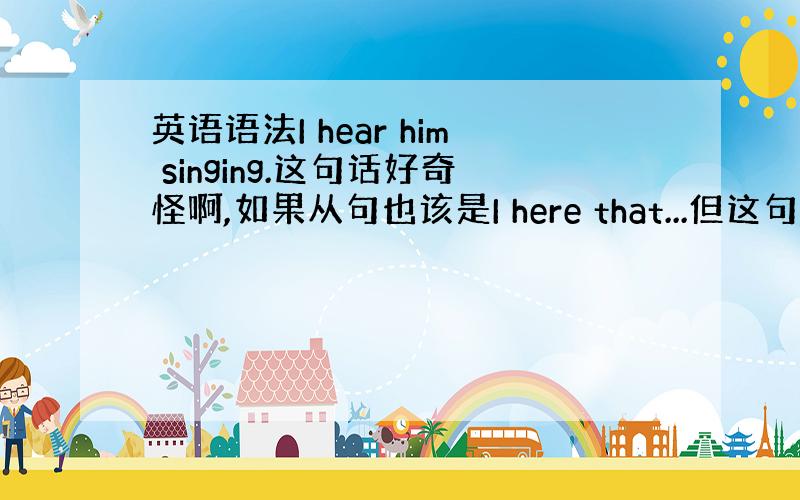 英语语法I hear him singing.这句话好奇怪啊,如果从句也该是I here that...但这句用宾格,而