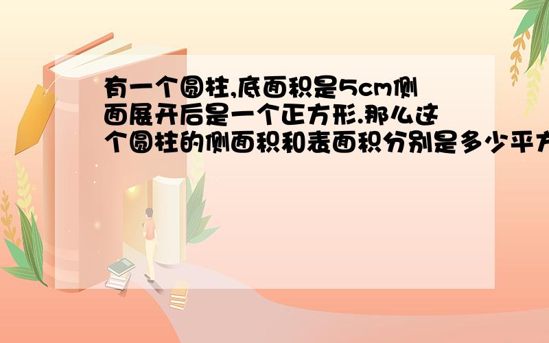 有一个圆柱,底面积是5cm侧面展开后是一个正方形.那么这个圆柱的侧面积和表面积分别是多少平方厘米?