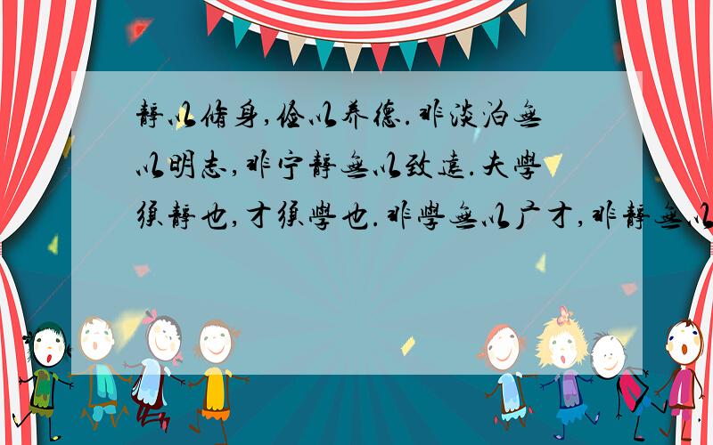 静以修身,俭以养德.非淡泊无以明志,非宁静无以致远.夫学须静也,才须学也.非学无以广才,非静无以成学.