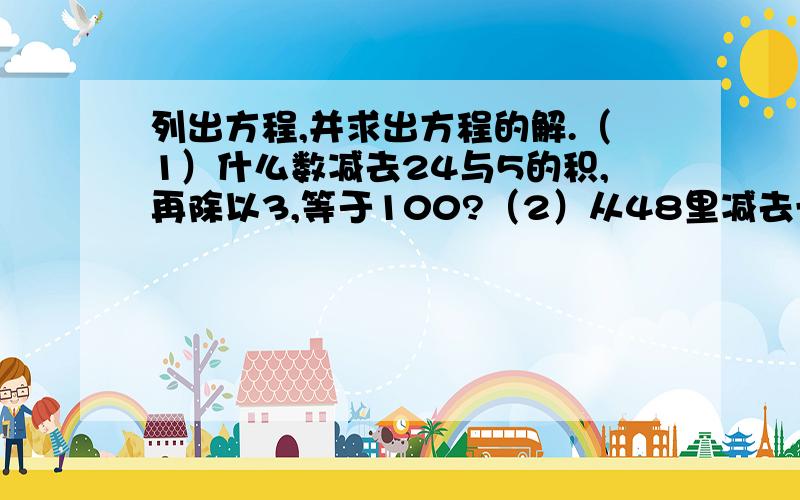 列出方程,并求出方程的解.（1）什么数减去24与5的积,再除以3,等于100?（2）从48里减去一个数的3倍,