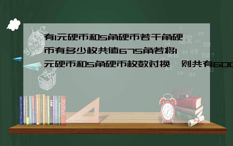 有1元硬币和5角硬币若干角硬币有多少枚共值675角若将1元硬币和5角硬币枚数对换,则共有600角原来5角有多少