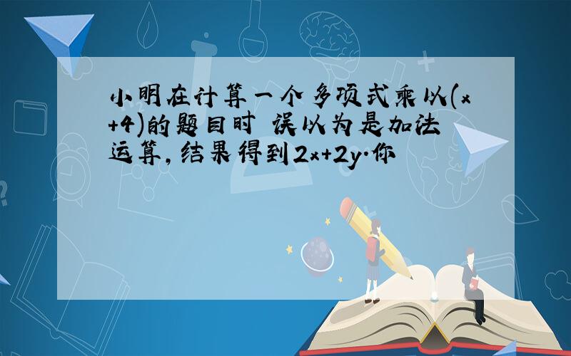 小明在计算一个多项式乘以(x+4)的题目时 误以为是加法运算,结果得到2x+2y.你