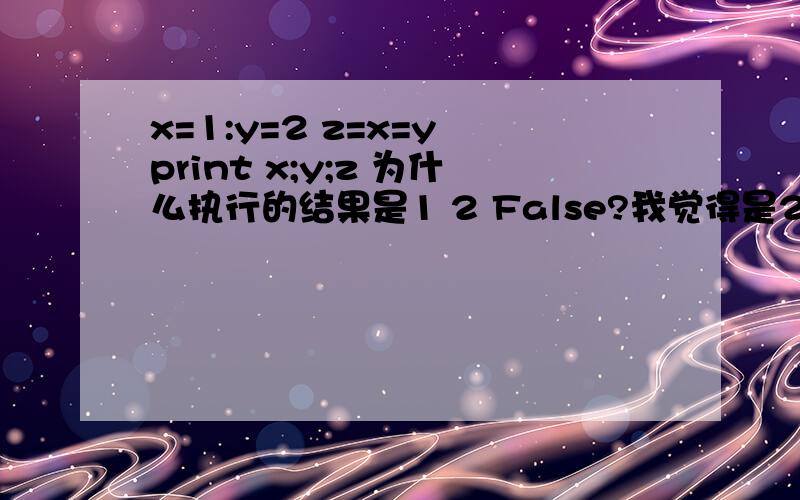 x=1:y=2 z=x=y print x;y;z 为什么执行的结果是1 2 False?我觉得是2 2 2啊,我错在哪