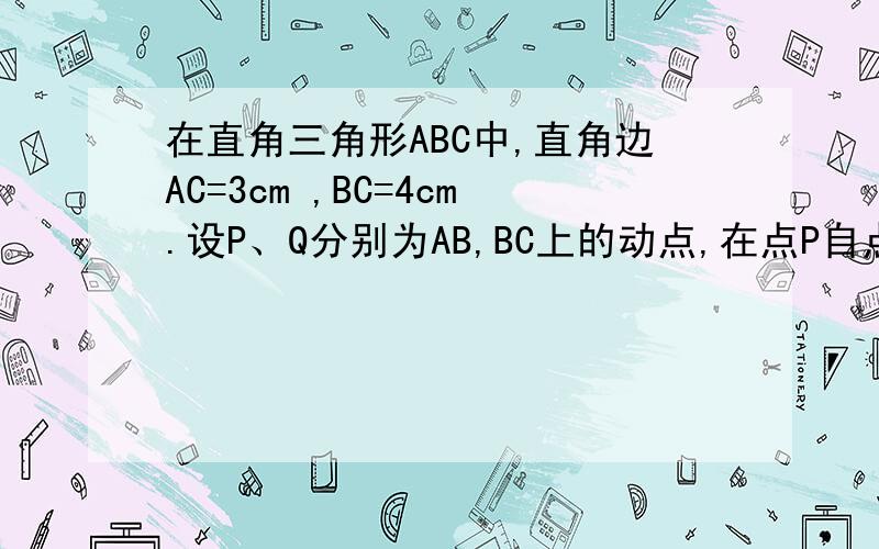 在直角三角形ABC中,直角边AC=3cm ,BC=4cm.设P、Q分别为AB,BC上的动点,在点P自点A沿AB方向向点B