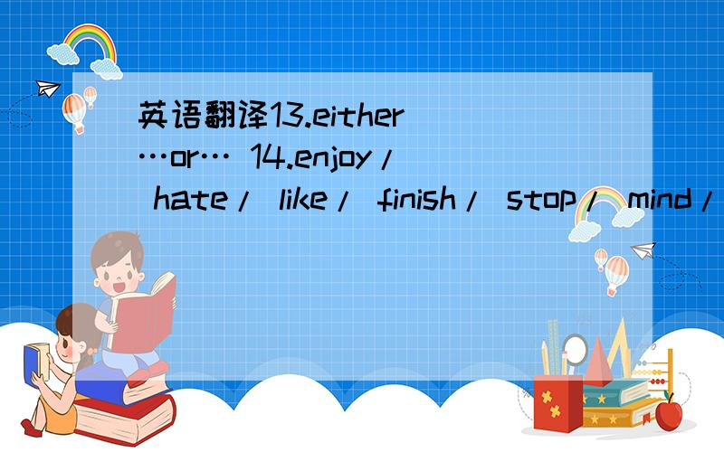 英语翻译13.either …or… 14.enjoy/ hate/ like/ finish/ stop/ mind/