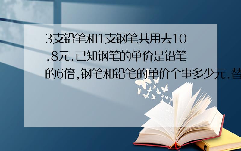 3支铅笔和1支钢笔共用去10.8元.已知钢笔的单价是铅笔的6倍,钢笔和铅笔的单价个事多少元.替换法!1