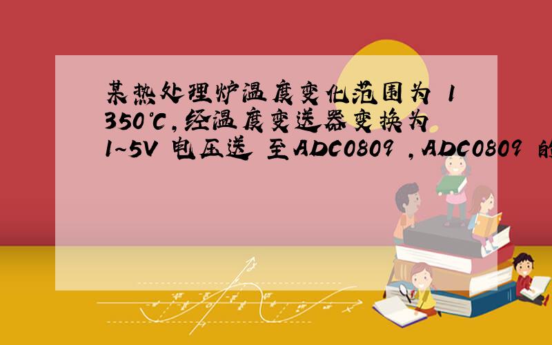 某热处理炉温度变化范围为 1350℃,经温度变送器变换为1～5V 电压送 至ADC0809 ,ADC0809 的输入范围