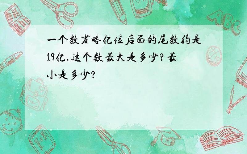 一个数省略亿位后面的尾数约是19亿,这个数最大是多少?最小是多少?