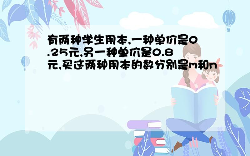 有两种学生用本,一种单价是0.25元,另一种单价是0.8元,买这两种用本的数分别是m和n