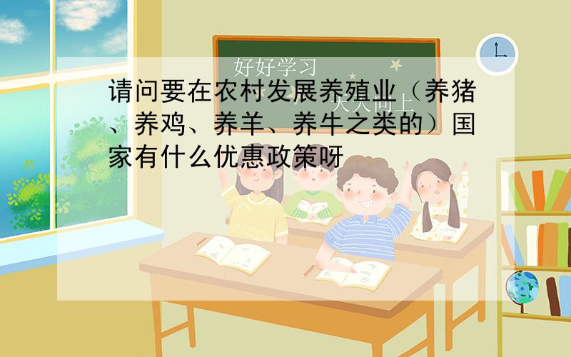 请问要在农村发展养殖业（养猪、养鸡、养羊、养牛之类的）国家有什么优惠政策呀