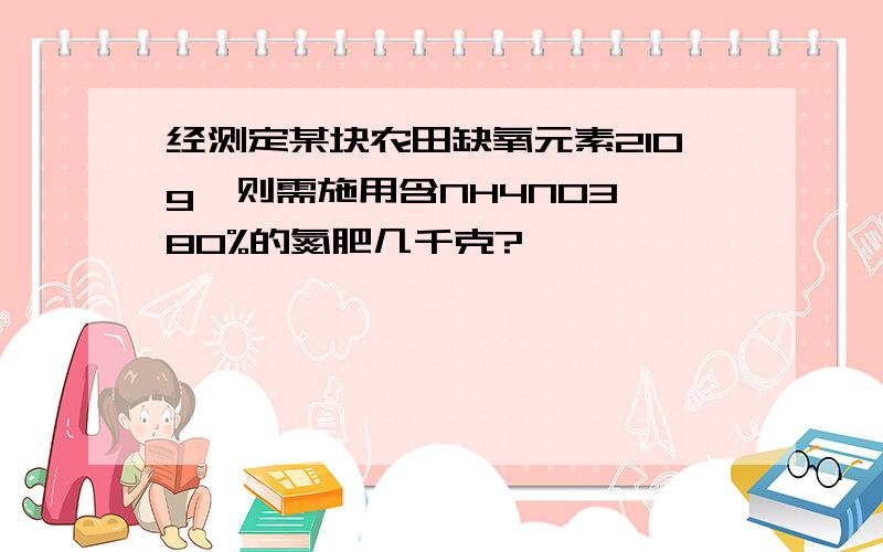 经测定某块农田缺氧元素210g,则需施用含NH4NO3,80%的氮肥几千克?