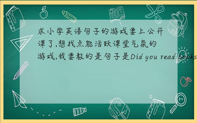 求小学英语句子的游戏要上公开课了,想找点能活跃课堂气氛的游戏,我要教的是句子是Did you read books?Ye