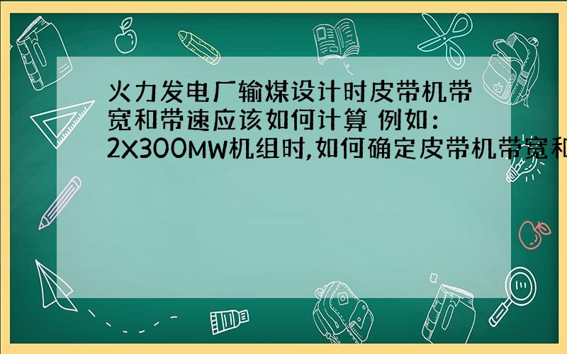 火力发电厂输煤设计时皮带机带宽和带速应该如何计算 例如：2X300MW机组时,如何确定皮带机带宽和带速?