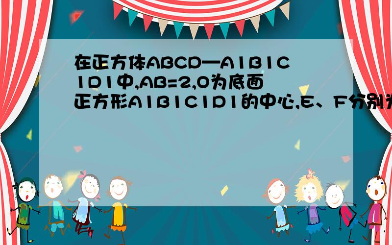 在正方体ABCD—A1B1C1D1中,AB=2,O为底面正方形A1B1C1D1的中心,E、F分别为A1B1、B1C1的中