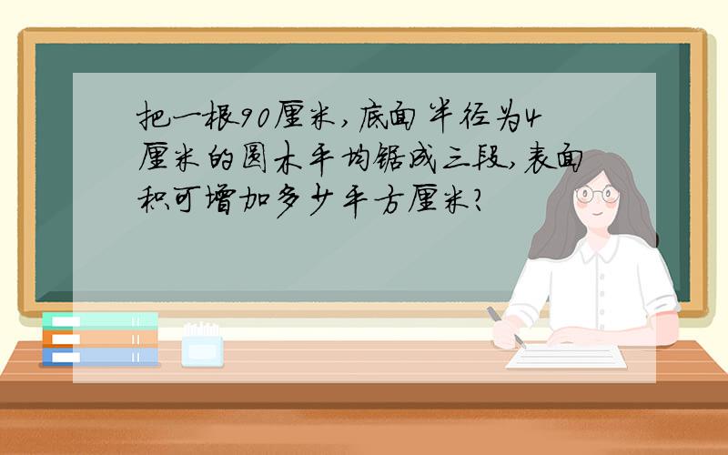 把一根90厘米,底面半径为4厘米的圆木平均锯成三段,表面积可增加多少平方厘米?