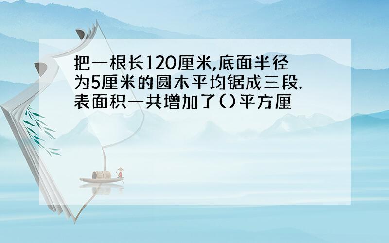 把一根长120厘米,底面半径为5厘米的圆木平均锯成三段.表面积一共增加了()平方厘