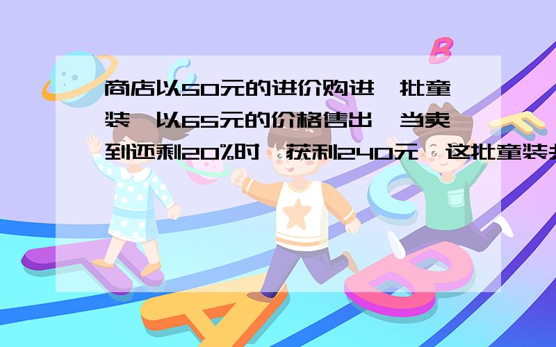 商店以50元的进价购进一批童装,以65元的价格售出,当卖到还剩20%时,获利240元,这批童装共多少?